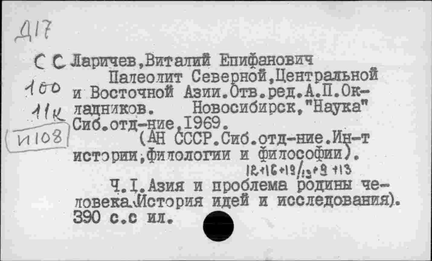 ﻿A4
С С Ларичев, Вит алий Епифанович j . Палеолит Северной,Центральной < с о и Восточной Азии.Отв.ред.А.П.Ок-
АI и ледников. Новосибирск, "Наука" ' -	Сиб. отд-ние, 1969.
и IО2 ! (АН СССР.Сиб.отд-ние.Ин-т истории,филологни и философии).
Ч.Х.Азия и проблема родины че-ловекаЛИстория идей и исследования), 390 с.с ил.